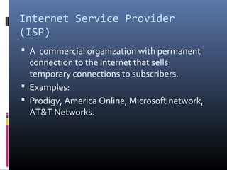 Internet Service Provider
(ISP)
 A commercial organization with permanent
connection to the Internet that sells
temporary connections to subscribers.
 Examples:
 Prodigy, America Online, Microsoft network,
AT&T Networks.
 