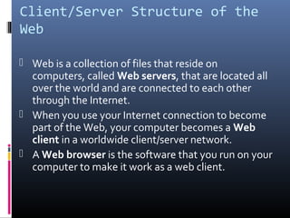 Client/Server Structure of the
Web
 Web is a collection of files that reside on
computers, called Web servers, that are located all
over the world and are connected to each other
through the Internet.
 When you use your Internet connection to become
part of the Web, your computer becomes a Web
client in a worldwide client/server network.
 A Web browser is the software that you run on your
computer to make it work as a web client.
 