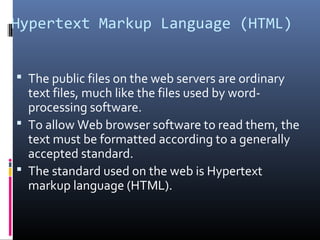 Hypertext Markup Language (HTML)
 The public files on the web servers are ordinary
text files, much like the files used by word-
processing software.
 To allow Web browser software to read them, the
text must be formatted according to a generally
accepted standard.
 The standard used on the web is Hypertext
markup language (HTML).
 