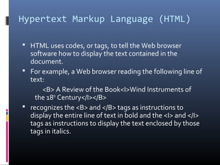 Hypertext Markup Language (HTML)
 HTML uses codes, or tags, to tell the Web browser
software how to display the text contained in the
document.
 For example, a Web browser reading the following line of
text:
<B> A Review of the Book<I>Wind Instruments of
the 18th
Century</I></B>
 recognizes the <B> and </B> tags as instructions to
display the entire line of text in bold and the <I> and </I>
tags as instructions to display the text enclosed by those
tags in italics.
 