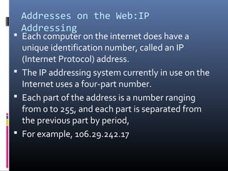 Addresses on the Web:IP
Addressing
 Each computer on the internet does have a
unique identification number, called an IP
(Internet Protocol) address.
 The IP addressing system currently in use on the
Internet uses a four-part number.
 Each part of the address is a number ranging
from 0 to 255, and each part is separated from
the previous part by period,
 For example, 106.29.242.17
 