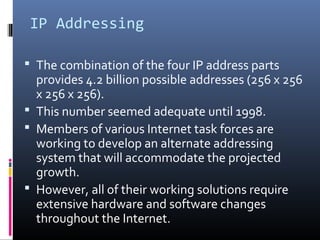 IP Addressing
 The combination of the four IP address parts
provides 4.2 billion possible addresses (256 x 256
x 256 x 256).
 This number seemed adequate until 1998.
 Members of various Internet task forces are
working to develop an alternate addressing
system that will accommodate the projected
growth.
 However, all of their working solutions require
extensive hardware and software changes
throughout the Internet.
 