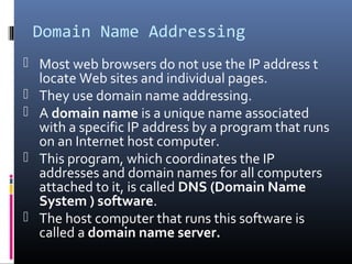 Domain Name Addressing
 Most web browsers do not use the IP address t
locate Web sites and individual pages.
 They use domain name addressing.
 A domain name is a unique name associated
with a specific IP address by a program that runs
on an Internet host computer.
 This program, which coordinates the IP
addresses and domain names for all computers
attached to it, is called DNS (Domain Name
System ) software.
 The host computer that runs this software is
called a domain name server.
 