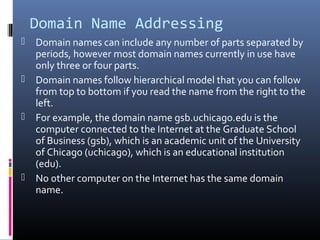 Domain Name Addressing
 Domain names can include any number of parts separated by
periods, however most domain names currently in use have
only three or four parts.
 Domain names follow hierarchical model that you can follow
from top to bottom if you read the name from the right to the
left.
 For example, the domain name gsb.uchicago.edu is the
computer connected to the Internet at the Graduate School
of Business (gsb), which is an academic unit of the University
of Chicago (uchicago), which is an educational institution
(edu).
 No other computer on the Internet has the same domain
name.
 