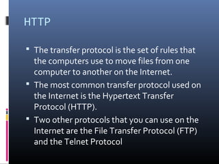 HTTP
 The transfer protocol is the set of rules that
the computers use to move files from one
computer to another on the Internet.
 The most common transfer protocol used on
the Internet is the Hypertext Transfer
Protocol (HTTP).
 Two other protocols that you can use on the
Internet are the File Transfer Protocol (FTP)
and the Telnet Protocol
 