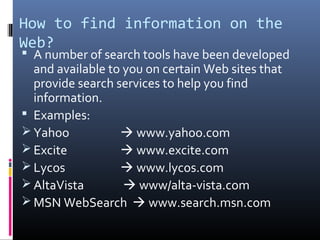 How to find information on the
Web?
 A number of search tools have been developed
and available to you on certain Web sites that
provide search services to help you find
information.
 Examples:
 Yahoo  www.yahoo.com
 Excite  www.excite.com
 Lycos  www.lycos.com
 AltaVista  www/alta-vista.com
 MSN WebSearch  www.search.msn.com
 