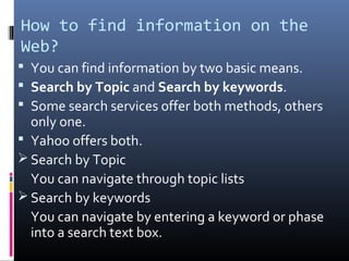 How to find information on the
Web?
 You can find information by two basic means.
 Search by Topic and Search by keywords.
 Some search services offer both methods, others
only one.
 Yahoo offers both.
 Search by Topic
You can navigate through topic lists
 Search by keywords
You can navigate by entering a keyword or phase
into a search text box.
 