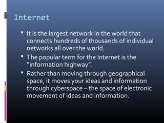 Internet
 It is the largest network in the world that
connects hundreds of thousands of individual
networks all over the world.
 The popular term for the Internet is the
“information highway”.
 Rather than moving through geographical
space, it moves your ideas and information
through cyberspace – the space of electronic
movement of ideas and information.
 