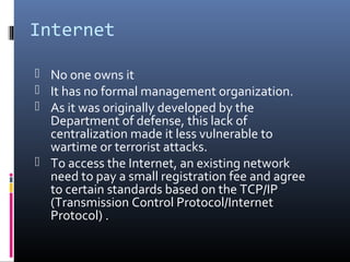 Internet
 No one owns it
 It has no formal management organization.
 As it was originally developed by the
Department of defense, this lack of
centralization made it less vulnerable to
wartime or terrorist attacks.
 To access the Internet, an existing network
need to pay a small registration fee and agree
to certain standards based on the TCP/IP
(Transmission Control Protocol/Internet
Protocol) .
 
