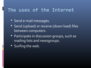 The uses of the Internet
 Send e-mail messages.
 Send (upload) or receive (down load) files
between computers.
 Participate in discussion groups, such as
mailing lists and newsgroups.
 Surfing the web.
 