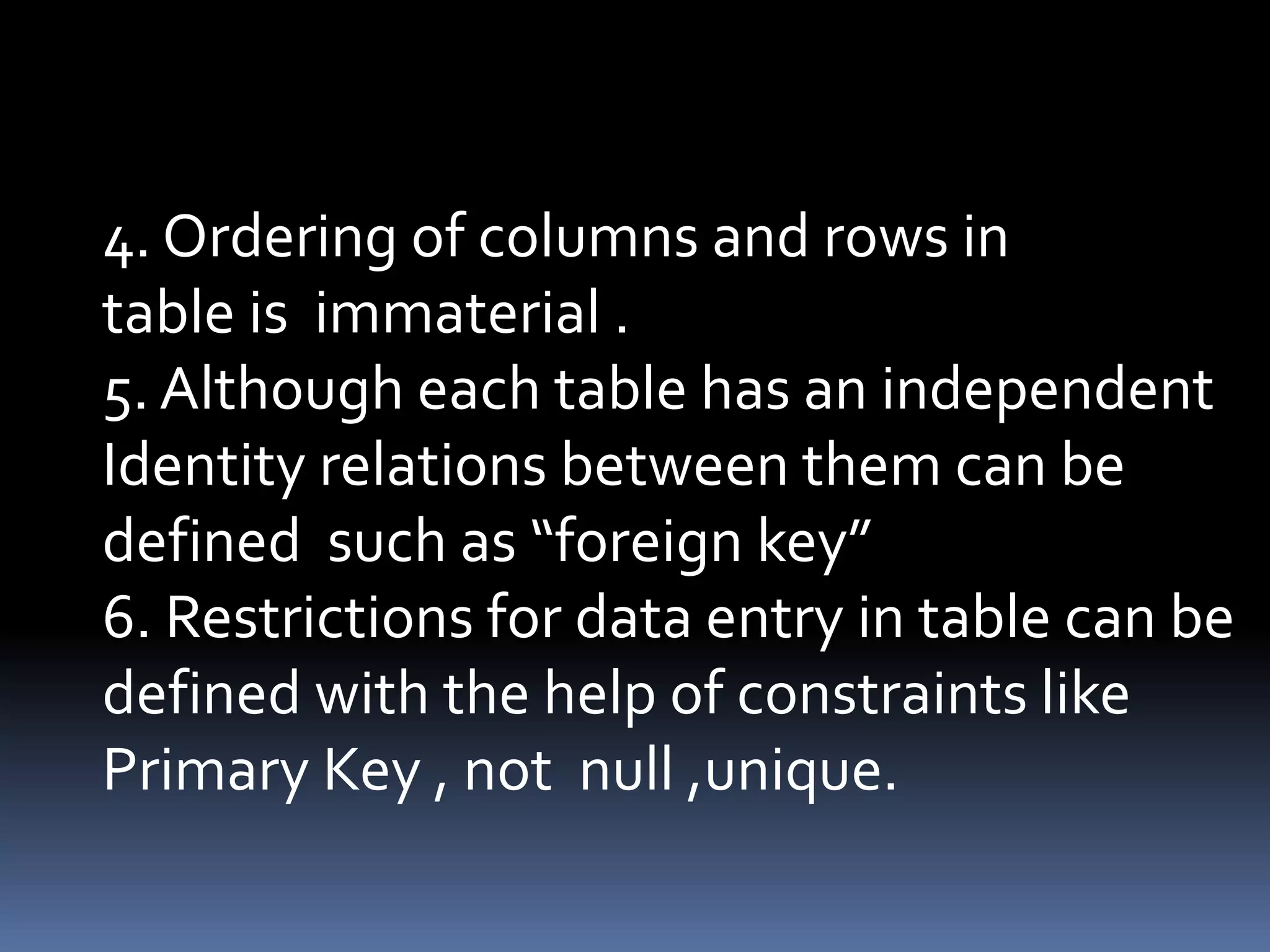 4. Ordering of columns and rows in
table is immaterial .
5. Although each table has an independent
Identity relations between them can be
defined such as “foreign key”
6. Restrictions for data entry in table can be
defined with the help of constraints like
Primary Key , not null ,unique.