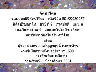จัดทำโดย น . ส . ประณิธี รัตนวิจิตร  รหัสนิสิต  50199050057 นิสิตปริญญาโท  ชั้นปีที่  2   ภาคปกติ  แผน ก คณะศึกษาศาสตร์  เอกเทคโนโลยีการศึกษา มหาวิทยาลัยศรีนครินทรวิโรฒ เสนอ ผู้ช่วยศาสตราจารย์บุญยฤทธิ์ คงคาเพ็ชร งานนี้เป็นส่วนหนึ่งของวิชา ทน  530   กราฟิกเพื่อการศึกษา ภาคเรียนที่  1  ปีการศึกษา  2551 