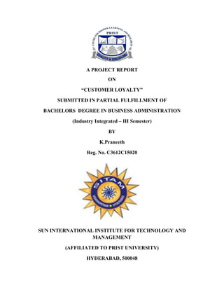 A PROJECT REPORT
ON
“CUSTOMER LOYALTY”
SUBMITTED IN PARTIAL FULFILLMENT OF
BACHELORS DEGREE IN BUSINESS ADMINISTRATION
(Industry Integrated – III Semester)
BY
K.Praneeth
Reg. No. C3612C15020

SUN INTERNATIONAL INSTITUTE FOR TECHNOLOGY AND
MANAGEMENT
(AFFILIATED TO PRIST UNIVERSITY)
HYDERABAD, 500048

 