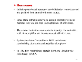  Hormones 
• Initially peptide and hormones used clinically were extracted 
and purified from animal or human source. 
• Since these extraction may also contain animal proteins or 
peptides their use can lead to development of antibodies. 
• There were limitations on use due to scarcity, contamination 
with other peptides and in some cases ineffectiveness. 
• By introduction of recombinant DNA techniques, 
synthesizing of proteins and peptides takes place. 
• In 1982 first recombinant protein hormone , insulin was 
introduced in USA. 
20 
 