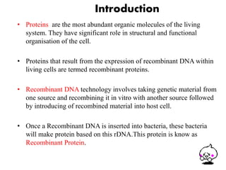 Introduction 
• Proteins are the most abundant organic molecules of the living 
system. They have significant role in structural and functional 
organisation of the cell. 
• Proteins that result from the expression of recombinant DNA within 
living cells are termed recombinant proteins. 
• Recombinant DNA technology involves taking genetic material from 
one source and recombining it in vitro with another source followed 
by introducing of recombined material into host cell. 
• Once a Recombinant DNA is inserted into bacteria, these bacteria 
will make protein based on this rDNA.This protein is know as 
Recombinant Protein. 
3 
 