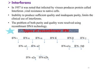  Interferons 
• In 1957 it was noted that infected by viruses produces protein called 
Interferon ,viral resistance to native cells. 
• Inability to produce sufficient quality and inadequate purity, limits the 
clinical use of interferons. 
• The problem of both purity and quality were resolved using 
recombinant DNA technology. 
IFN ι IFN α IFN ω IFN К IFN β IFN γ 
IFN- α1 IFN- α2 IFN-α1a IFN- 1bβ 
IFN- α2a IFN-α2b 
19 
Types of recombinant IFN 
 