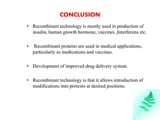 CONCLUSION 
• Recombinant technology is mostly used in production of 
insulin, human growth hormone, vaccines ,Interferons etc. 
• Recombinant proteins are used in medical applications, 
particularly as medications and vaccines. 
• Development of improved drug delivery system. 
• Recombinant technology is that it allows introduction of 
modifications into proteins at desired positions. 
24 
 