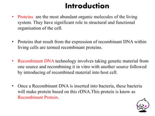Introduction 
• Proteins are the most abundant organic molecules of the living 
system. They have significant role in structural and functional 
organisation of the cell. 
• Proteins that result from the expression of recombinant DNA within 
living cells are termed recombinant proteins. 
• Recombinant DNA technology involves taking genetic material from 
one source and recombining it in vitro with another source followed 
by introducing of recombined material into host cell. 
• Once a Recombinant DNA is inserted into bacteria, these bacteria 
will make protein based on this rDNA.This protein is know as 
Recombinant Protein. 
3 
 