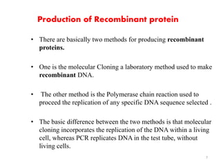 Production of Recombinant protein 
• There are basically two methods for producing recombinant 
proteins. 
• One is the molecular Cloning a laboratory method used to make 
recombinant DNA. 
• The other method is the Polymerase chain reaction used to 
proceed the replication of any specific DNA sequence selected . 
• The basic difference between the two methods is that molecular 
cloning incorporates the replication of the DNA within a living 
cell, whereas PCR replicates DNA in the test tube, without 
living cells. 
7 
 