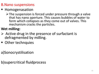 B.Nano suspensions
 Homogenasation
The suspension is forced under pressure through a valve
that has nano aperture. This causes bubbles of water to
form which collapses as they come out of valves. This
mechanism cracks the particles.
Wet milling:
 Active drug in the presence of surfactant is
defragmented by milling.
 Other technquies
a)Sonocrystilisation
b)supercritical fluidprocess
13
 