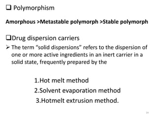  Polymorphism
Drug dispersion carriers
 The term “solid dispersions” refers to the dispersion of
one or more active ingredients in an inert carrier in a
solid state, frequently prepared by the
1.Hot melt method
2.Solvent evaporation method
3.Hotmelt extrusion method.
14
Amorphous >Metastable polymorph >Stable polymorph
 