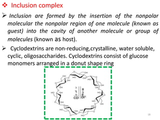  Inclusion complex
 Inclusion are formed by the insertion of the nonpolar
molecular the nonpolar region of one molecule (known as
guest) into the cavity of another molecule or group of
molecules (known as host).
 Cyclodextrins are non-reducing,crystalline, water soluble,
cyclic, oligosaccharides. Cyclodextrins consist of glucose
monomers arranged in a donut shape ring
18
 
