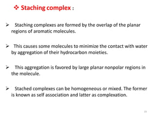  Staching complex :
 Staching complexes are formed by the overlap of the planar
regions of aromatic molecules.
 This causes some molecules to minimize the contact with water
by aggregation of their hydrocarbon moieties.
 This aggregation is favored by large planar nonpolar regions in
the molecule.
 Stached complexes can be homogeneous or mixed. The former
is known as self association and latter as complexation.
19
 