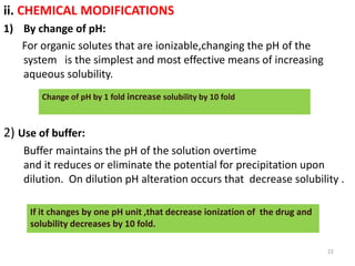 ii. CHEMICAL MODIFICATIONS
1) By change of pH:
For organic solutes that are ionizable,changing the pH of the
system is the simplest and most effective means of increasing
aqueous solubility.
2) Use of buffer:
Buffer maintains the pH of the solution overtime
and it reduces or eliminate the potential for precipitation upon
dilution. On dilution pH alteration occurs that decrease solubility .
22
Change of pH by 1 fold increase solubility by 10 fold
If it changes by one pH unit ,that decrease ionization of the drug and
solubility decreases by 10 fold.
 