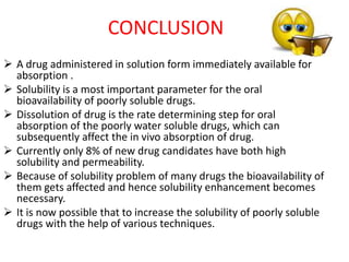  A drug administered in solution form immediately available for
absorption .
 Solubility is a most important parameter for the oral
bioavailability of poorly soluble drugs.
 Dissolution of drug is the rate determining step for oral
absorption of the poorly water soluble drugs, which can
subsequently affect the in vivo absorption of drug.
 Currently only 8% of new drug candidates have both high
solubility and permeability.
 Because of solubility problem of many drugs the bioavailability of
them gets affected and hence solubility enhancement becomes
necessary.
 It is now possible that to increase the solubility of poorly soluble
drugs with the help of various techniques.
CONCLUSION
 