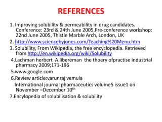 REFERENCES
1. Improving solubility & permeability in drug candidates.
Conference: 23rd & 24th June 2005,Pre-conference workshop:
22nd June 2005, Thistle Marble Arch, London, UK
2. http://www.sciencebyjones.com/Teaching%20Menu.htm
3. Solubility, From Wikipedia, the free encyclopedia. Retrieved
from http://en.wikipedia.org/wiki/Solubility
4.Lachman herbert A.libereman the thoery ofpractise industrial
pharmacy 2009;171-196
5.www.google.com
6.Review article:varunraj vemula
International journal pharmaceutics volume5 issue1 on
November –December 10th
7.Encylopedia of solubilisation & solubility
 