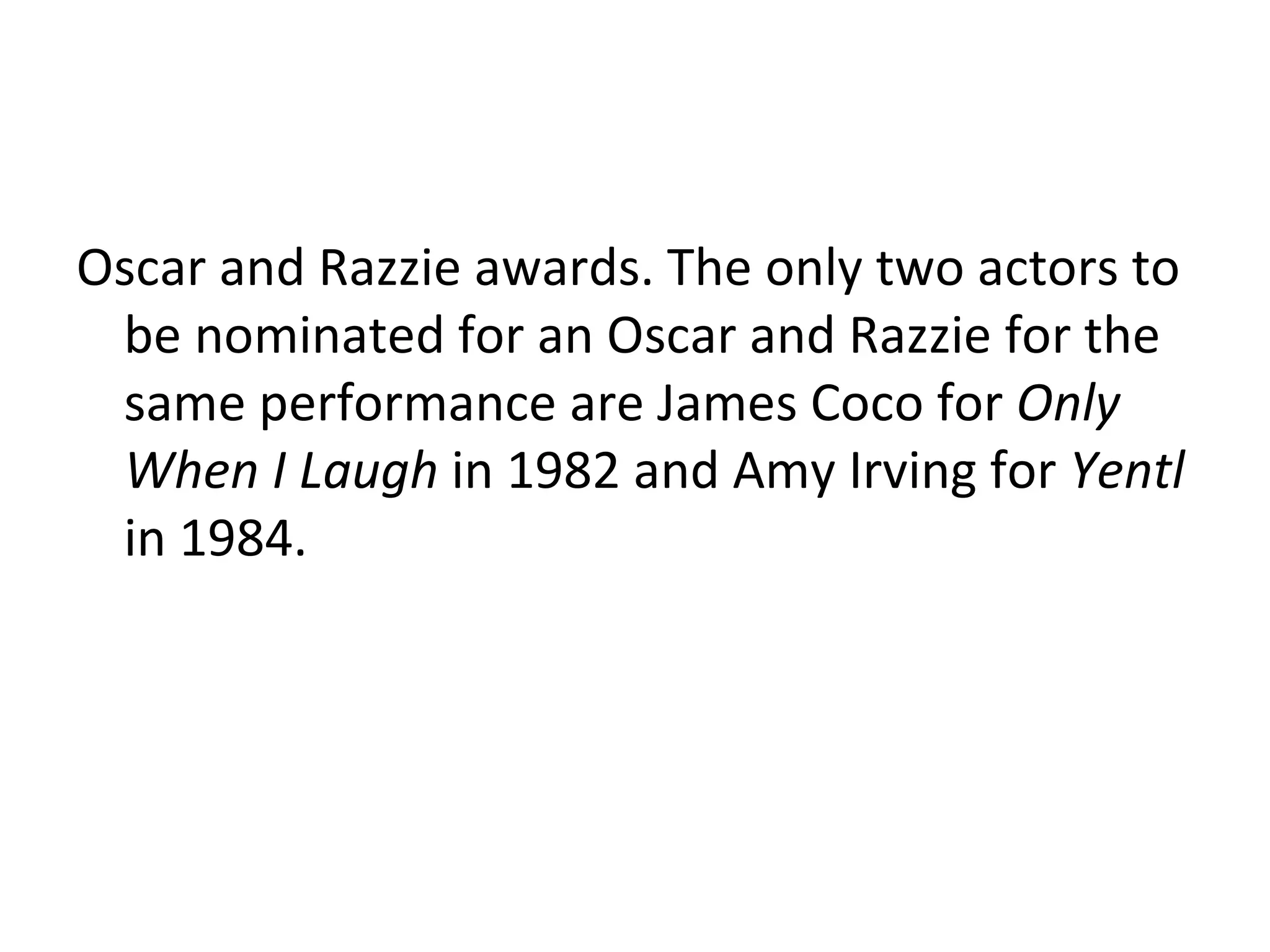 Oscar and Razzie awards.  The only two actors to be nominated for an Oscar and Razzie for the same performance are James Coco for  Only When I Laugh  in 1982 and Amy Irving for  Yentl  in 1984. 