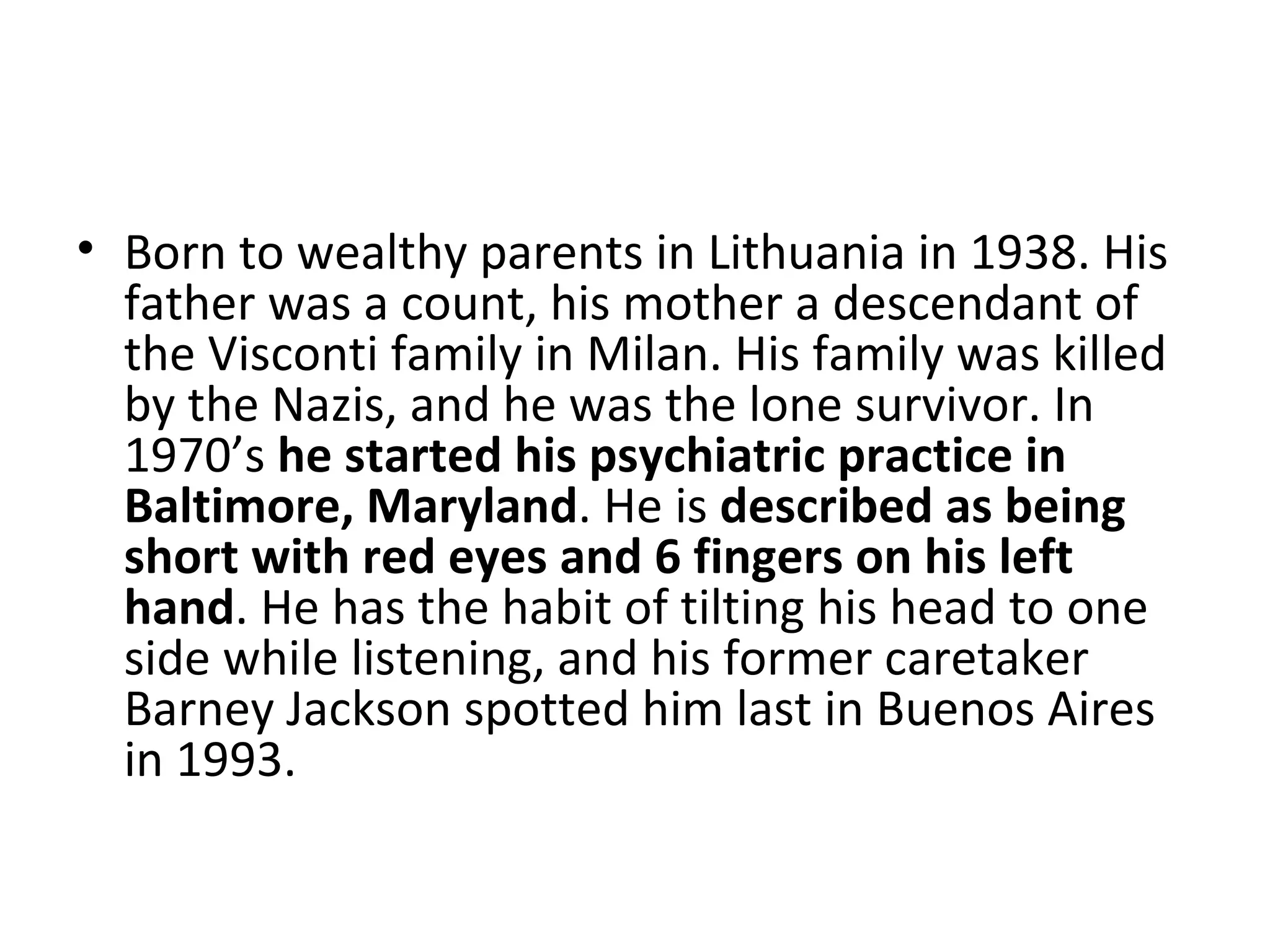 Born to wealthy parents in Lithuania in 1938. His father was a count, his mother a descendant of the Visconti family in Milan. His family was killed by the Nazis, and he was the lone survivor. In 1970’s  he started his psychiatric practice in Baltimore, Maryland . He is  described   as being short with red eyes and   6 fingers on his left hand . He has the habit of tilting his head to one side while listening, and his former caretaker Barney Jackson spotted him last in Buenos Aires in 1993. 
