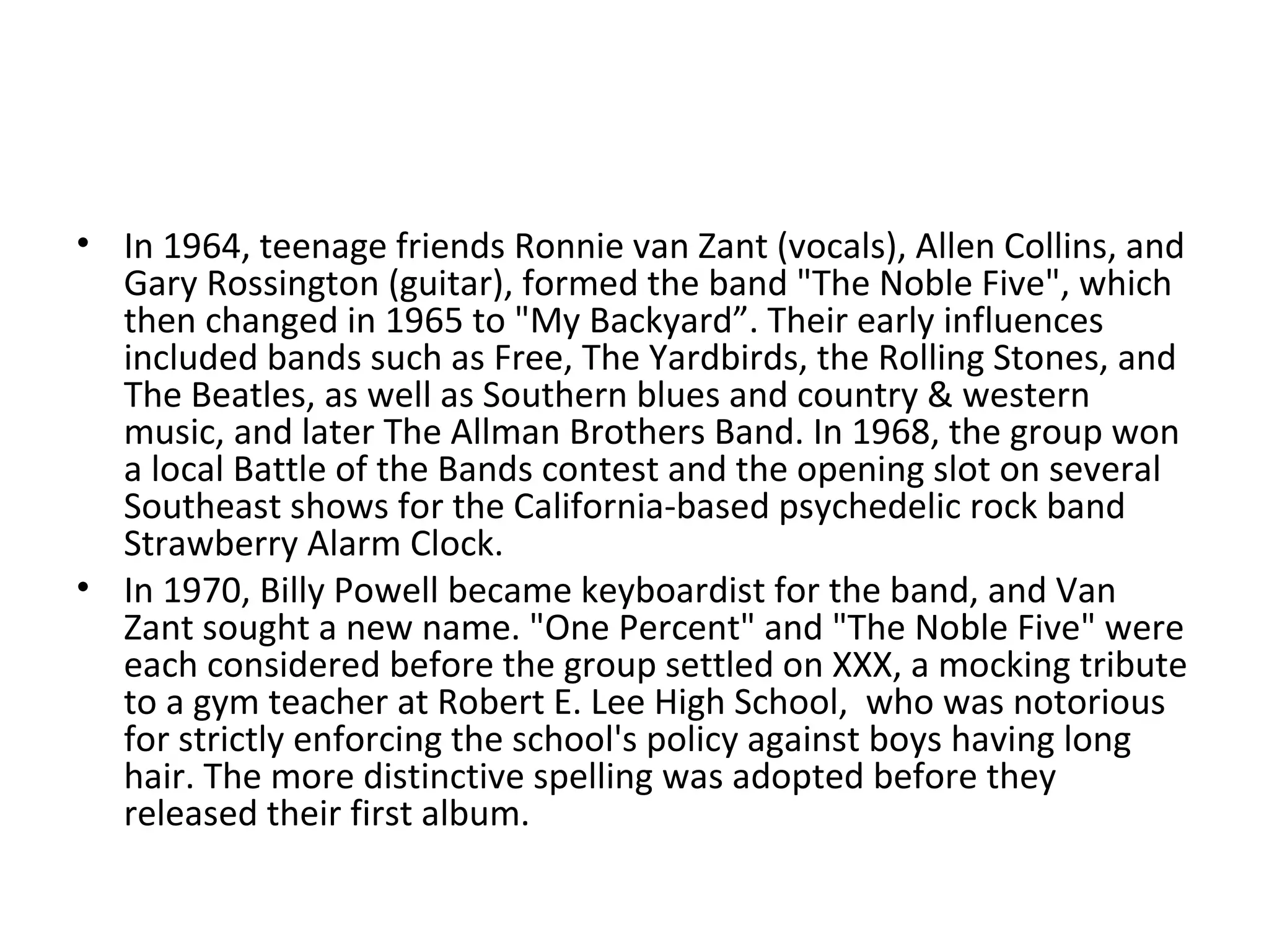 In 1964, teenage friends Ronnie van Zant (vocals), Allen Collins, and Gary Rossington (guitar), formed the band "The Noble Five", which then changed in 1965 to "My Backyard”. Their early influences included bands such as Free, The Yardbirds, the Rolling Stones, and The Beatles, as well as Southern blues and country & western music, and later The Allman Brothers Band. In 1968, the group won a local Battle of the Bands contest and the opening slot on several Southeast shows for the California-based psychedelic rock band Strawberry Alarm Clock. In 1970, Billy Powell became keyboardist for the band, and Van Zant sought a new name. "One Percent" and "The Noble Five" were each considered before the group settled on XXX, a mocking tribute to a gym teacher at Robert E. Lee High School,  who was notorious for strictly enforcing the school's policy against boys having long hair. The more distinctive spelling was adopted before they released their first album. 