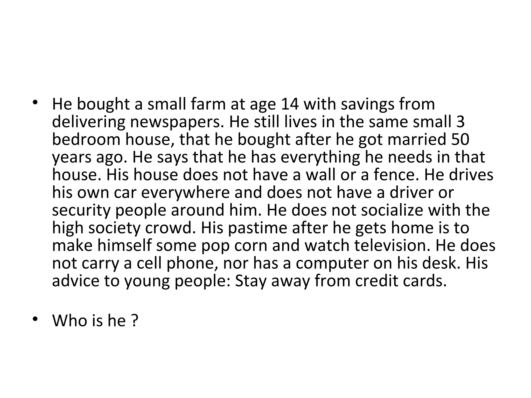 He bought a small farm at age 14 with savings from delivering newspapers. He still lives in the same small 3 bedroom house, that he bought after he got married 50 years ago. He says that he has everything he needs in that house. His house does not have a wall or a fence. He drives his own car everywhere and does not have a driver or security people around him. He does not socialize with the high society crowd. His pastime after he gets home is to make himself some pop corn and watch television. He does not carry a cell phone, nor has a computer on his desk. His advice to young people: Stay away from credit cards. Who is he ? 