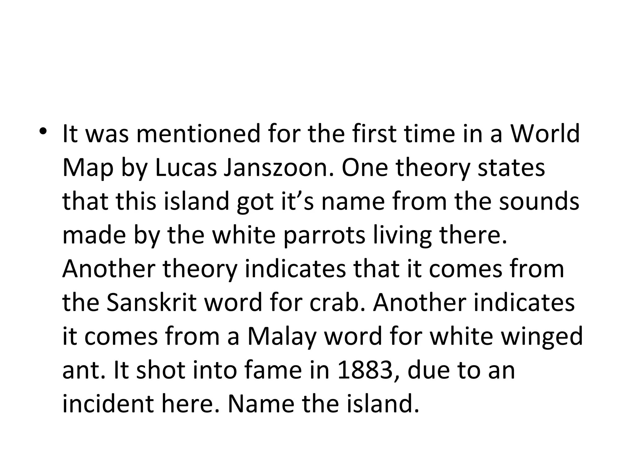 It was mentioned for the first time in a World Map by Lucas Janszoon. One theory states that this island got it’s name from the sounds made by the white parrots living there. Another theory indicates that it comes from the Sanskrit word for crab. Another indicates it comes from a Malay word for white winged ant. It shot into fame in 1883, due to an incident here. Name the island. 