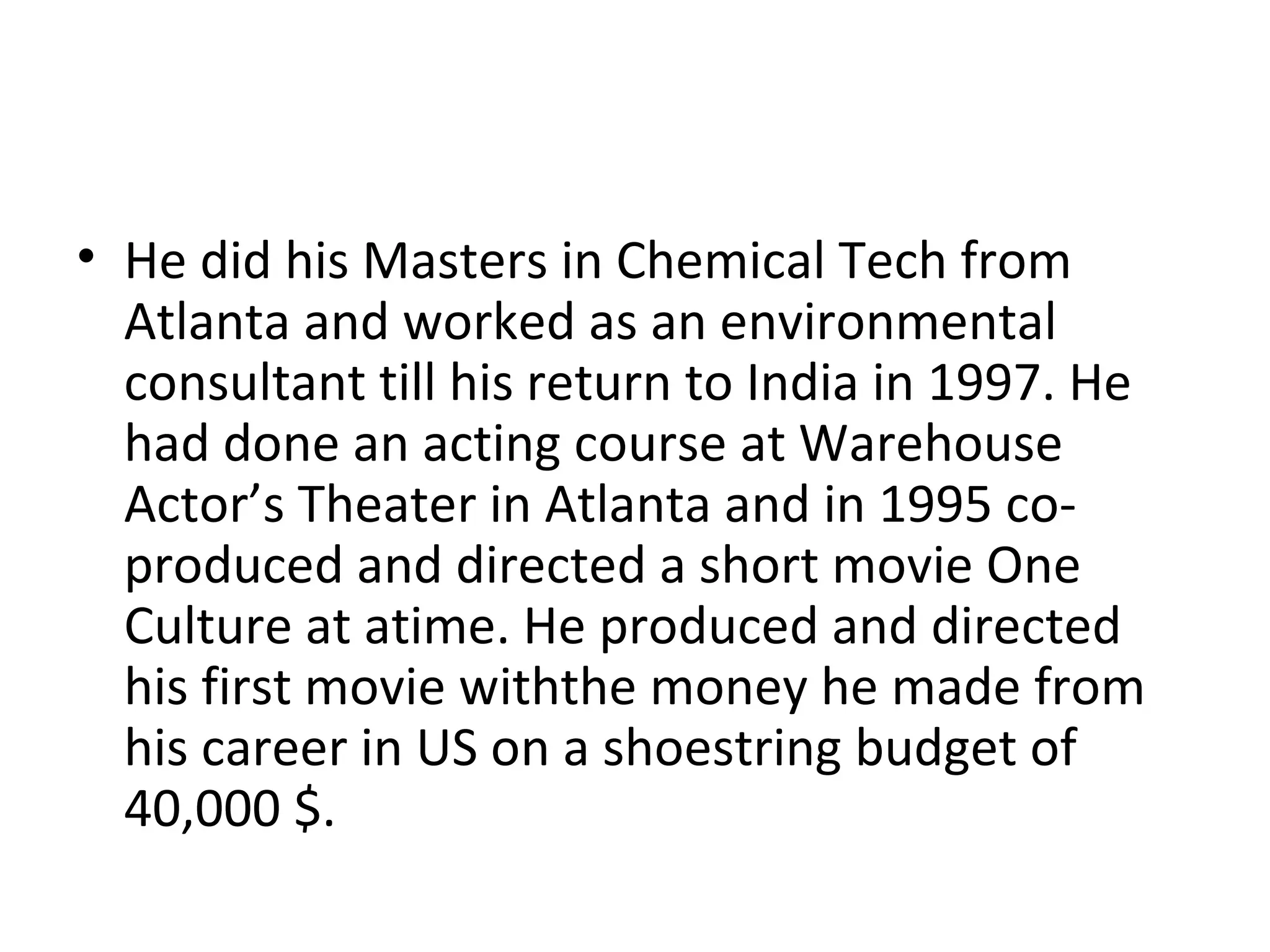 He did his Masters in Chemical Tech from Atlanta and worked as an environmental consultant till his return to India in 1997. He had done an acting course at Warehouse Actor’s Theater in Atlanta and in 1995 co-produced and directed a short movie One Culture at atime. He produced and directed his first movie withthe money he made from his career in US on a shoestring budget of 40,000 $. 