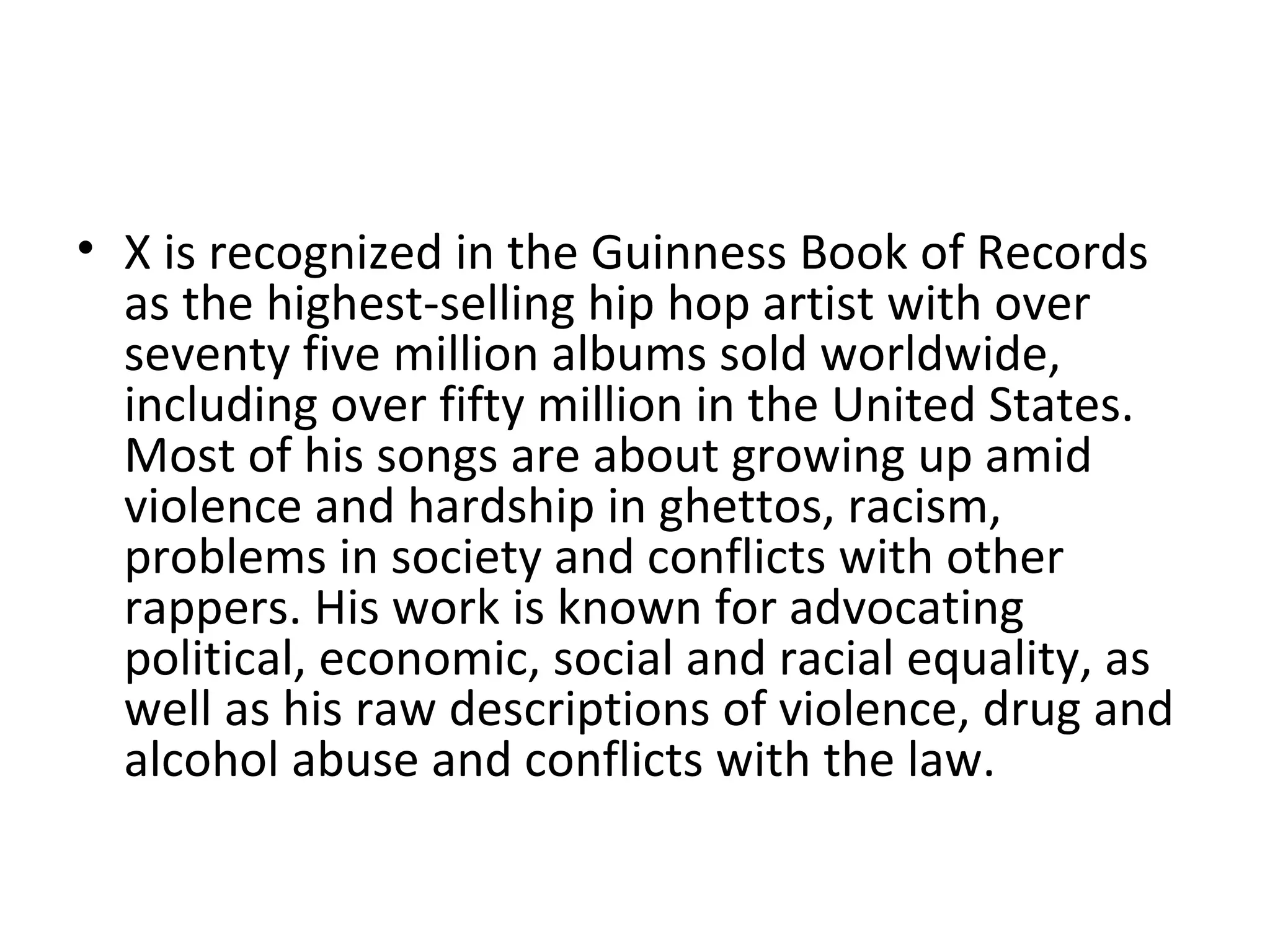 X is recognized in the Guinness Book of Records  as the highest-selling hip hop artist with over seventy five million albums sold worldwide, including over fifty million in the United States. Most of his songs are about growing up amid violence and hardship in ghettos, racism, problems in society and conflicts with other rappers. His work is known for advocating political, economic, social and racial equality, as well as his raw descriptions of violence, drug and alcohol abuse and conflicts with the law. 