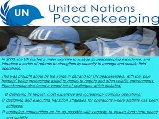 In 2000, the UN started a major exercise to analyze its peacekeeping experience, and
introduce a series of reforms to strengthen its capacity to manage and sustain field
operations.
This was brought about by the surge in demand for UN peacekeepers, with the ‘blue
helmets’ being increasingly asked to deploy to remote and often volatile environments.
Peacekeeping also faced a varied set of challenges which included:
Ø deploying its largest, most expensive and increasingly complex operations;
Ø designing and executing transition strategies for operations where stability has been
achieved;
Ø equipping communities as far as possible with capacity to ensure long-term peace
and stability.
 