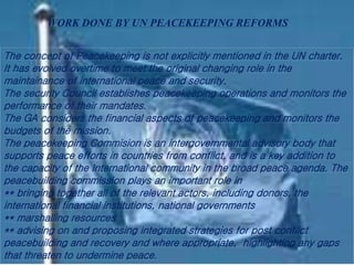 The concept of Peacekeeping is not explicitly mentioned in the UN charter.
It has evolved overtime to meet the original changing role in the
maintainance of international peace and security.
The security Council establishes peacekeeping operations and monitors the
performance of their mandates.
The GA considers the financial aspects of peacekeeping and monitors the
budgets of the mission.
The peacekeeping Commision is an intergovernmental advisory body that
supports peace efforts in countries from conflict, and is a key addition to
the capacity of the International community in the broad peace agenda. The
peacebuilding commission plays an important role in
** bringing together all of the relevant actors, including donors, the
international financial institutions, national governments
** marshalling resources
** advising on and proposing integrated strategies for post conflict
peacebuilding and recovery and where appropriate, highlighting any gaps
that threaten to undermine peace.
WORK DONE BY UN PEACEKEEPING REFORMS
 