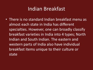 Indian Breakfast
• There is no standard Indian breakfast menu as
almost each state in India has different
specialties. However, one can broadly classify
breakfast varieties in India into 4 types; North
Indian and South Indian. The eastern and
western parts of India also have individual
breakfast items unique to their culture or
state
 
