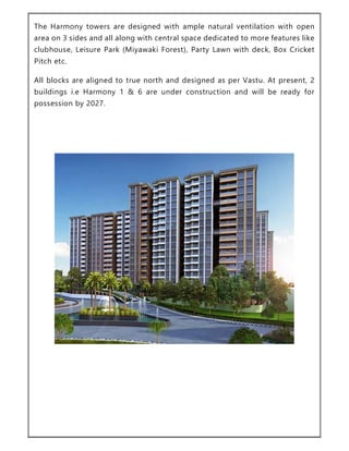 The Harmony towers are designed with ample natural ventilation with open
area on 3 sides and all along with central space dedicated to more features like
clubhouse, Leisure Park (Miyawaki Forest), Party Lawn with deck, Box Cricket
Pitch etc.
All blocks are aligned to true north and designed as per Vastu. At present, 2
buildings i.e Harmony 1 & 6 are under construction and will be ready for
possession by 2027.
 