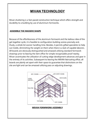 MIVAN TECHNOLOGY
Mivan shuttering is a fast-paced construction technique which offers strength and
durability to a building by use of aluminium formworks.
ASSEMBLE THE MASSIVE SHAPE
Because of the effortlessness of the aluminum formwork and the tedious idea of the
get together cycle, it is feasible to configuration building scenes precisely and,
thusly, a whole lot sooner handling time. Besides, it permits gifted specialists to help
out molds, diminishing the weight on them when there is a lack of capable laborers.
All boards are obviously distinguished and amassed utilizing standard formwork
drawings prior to leaving the item office for simple recognizable proof nearby.
Mivan accentuates the utilization of cutting-edge development advances and gear in
the entirety of its activities. Subsequent to leaving the MIVAN fabricating office, all
boards are plainly set apart with their space to guarantee that distinctions on the
site are light and can be amassed utilizing pass on adjusting drawings.
MIVAN FORMWORK ASSEMBLY
 
