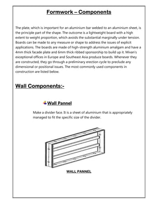 Formwork – Components
The plate, which is important for an aluminium bar welded to an aluminium sheet, is
the principle part of the shape. The outcome is a lightweight board with a high
extent to weight proportion, which avoids the substantial marginally under tension.
Boards can be made to any measure or shape to address the issues of explicit
applications. The boards are made of high-strength aluminium amalgam and have a
4mm thick facade plate and 6mm thick ribbed sponsorship to build up it. Mivan's
exceptional offices in Europe and Southeast Asia produce boards. Whenever they
are constructed, they go through a preliminary erection cycle to preclude any
dimensional or positional issues. The most commonly used components in
construction are listed below.
Wall Components:-
Wall Pannel
Make a divider face. It is a sheet of aluminium that is appropriately
managed to fit the specific size of the divider.
WALL PANNEL
 