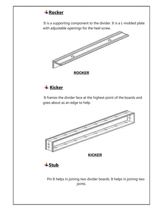 Rocker
It is a supporting component to the divider. It is a L-molded plate
with adjustable openings for the heel screw.
ROCKER
Kicker
It frames the divider face at the highest point of the boards and
goes about as an edge to help.
KICKER
Stub
Pin It helps in joining two divider boards. It helps in joining two
joints.
 