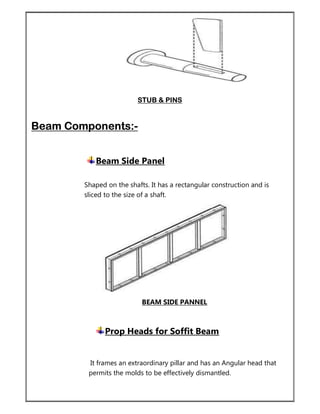 STUB & PINS
Beam Components:-
Beam Side Panel
Shaped on the shafts. It has a rectangular construction and is
sliced to the size of a shaft.
BEAM SIDE PANNEL
Prop Heads for Soffit Beam
It frames an extraordinary pillar and has an Angular head that
permits the molds to be effectively dismantled.
 