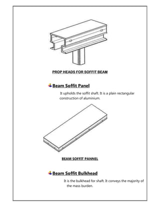 PROP HEADS FOR SOFFIT BEAM
Beam Soffit Panel
It upholds the soffit shaft. It is a plain rectangular
construction of aluminium.
BEAM SOFFIT PANNEL
Beam Soffit Bulkhead
It is the bulkhead for shaft. It conveys the majority of
the mass burden.
 