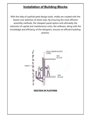 Installation of Building Blocks
With the help of sophisticated design tools, molds are created with the
lowest cost selection of sheet sizes. By ensuring the most efficient
assembly methods, the cheapest panel option and ultimately the
reduction of capital and maintenance costs, the software, along with the
knowledge and efficiency of the designers, ensures an efficient building
process.
ERECTION OF PLATFORM
 