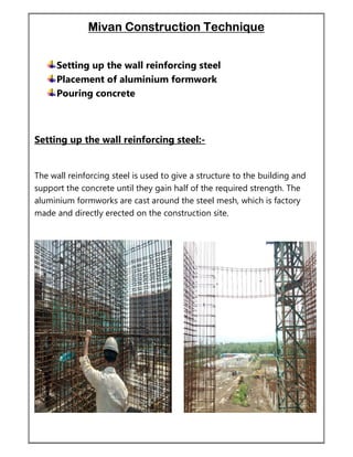 Mivan Construction Technique
Setting up the wall reinforcing steel
Placement of aluminium formwork
Pouring concrete
Setting up the wall reinforcing steel:-
The wall reinforcing steel is used to give a structure to the building and
support the concrete until they gain half of the required strength. The
aluminium formworks are cast around the steel mesh, which is factory
made and directly erected on the construction site.
 