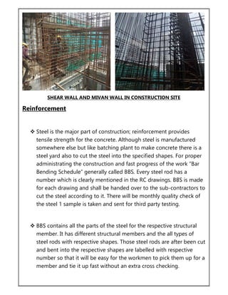 SHEAR WALL AND MIVAN WALL IN CONSTRUCTION SITE
Reinforcement
 Steel is the major part of construction; reinforcement provides
tensile strength for the concrete. Although steel is manufactured
somewhere else but like batching plant to make concrete there is a
steel yard also to cut the steel into the specified shapes. For proper
administrating the construction and fast progress of the work “Bar
Bending Schedule” generally called BBS. Every steel rod has a
number which is clearly mentioned in the RC drawings. BBS is made
for each drawing and shall be handed over to the sub-contractors to
cut the steel according to it. There will be monthly quality check of
the steel 1 sample is taken and sent for third party testing.
 BBS contains all the parts of the steel for the respective structural
member. It has different structural members and the all types of
steel rods with respective shapes. Those steel rods are after been cut
and bent into the respective shapes are labelled with respective
number so that it will be easy for the workmen to pick them up for a
member and tie it up fast without an extra cross checking.
 