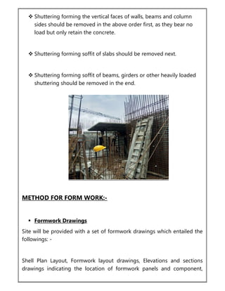  Shuttering forming the vertical faces of walls, beams and column
sides should be removed in the above order first, as they bear no
load but only retain the concrete.
 Shuttering forming soffit of slabs should be removed next.
 Shuttering forming soffit of beams, girders or other heavily loaded
shuttering should be removed in the end.
METHOD FOR FORM WORK:-
 Formwork Drawings
Site will be provided with a set of formwork drawings which entailed the
followings: -
Shell Plan Layout, Formwork layout drawings, Elevations and sections
drawings indicating the location of formwork panels and component,
 